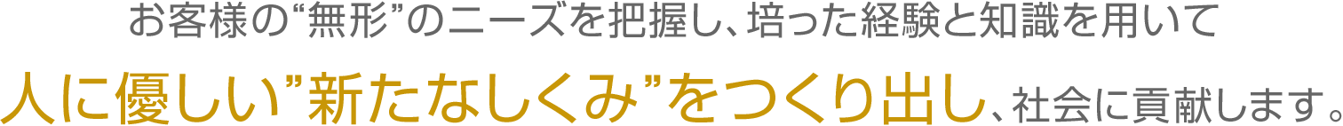 お客様の“無形”のニーズを把握し、培った経験と知識を用いて、人に優しい”新たなしくみ”をつくり出し、社会に貢献します。